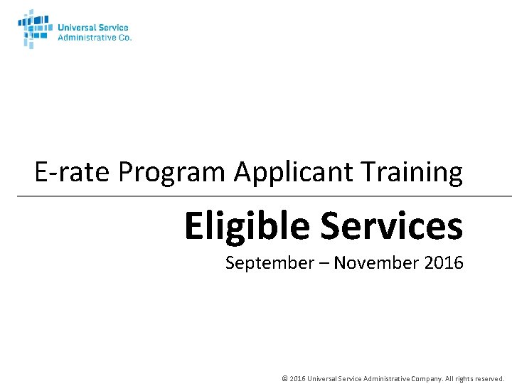 E-rate Program Applicant Training Eligible Services September – November 2016 © 2016 Universal Service
