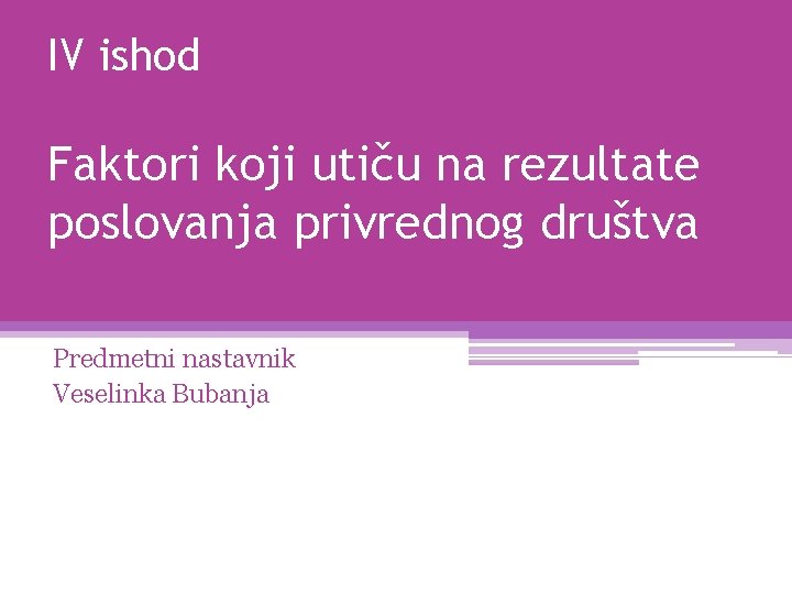 IV ishod Faktori koji utiču na rezultate poslovanja privrednog društva Predmetni nastavnik Veselinka Bubanja