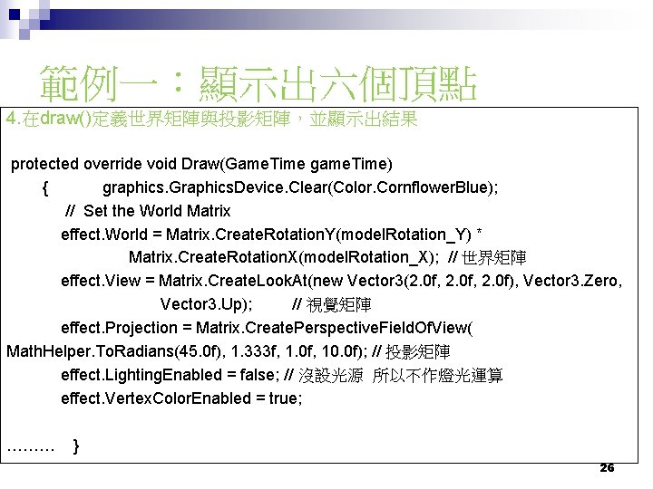 範例一：顯示出六個頂點 4. 在draw()定義世界矩陣與投影矩陣，並顯示出結果 protected override void Draw(Game. Time game. Time) { graphics. Graphics. Device.