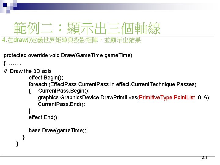 範例二：顯示出三個軸線 4. 在draw()定義世界矩陣與投影矩陣，並顯示出結果 protected override void Draw(Game. Time game. Time) { ……. . //