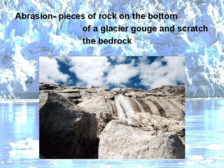 Abrasion- pieces of rock on the bottom of a glacier gouge and scratch the