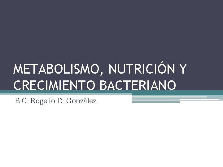 METABOLISMO, NUTRICIÓN Y CRECIMIENTO BACTERIANO B. C. Rogelio D. González. 