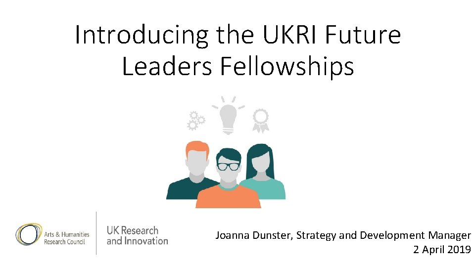 Introducing the UKRI Future Leaders Fellowships Joanna Dunster, Strategy and Development Manager 2 April Introducing the UKRI Future Leaders Fellowships Joanna Dunster, Strategy and Development Manager 2 April