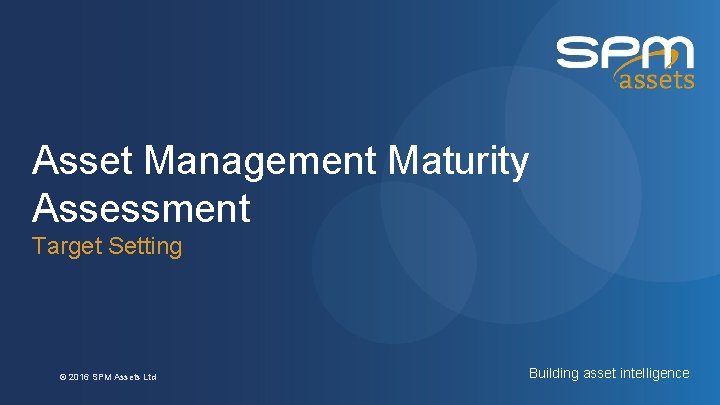 Asset Management Maturity Assessment Target Setting © 2016 SPM Assets Ltd Building asset intelligence