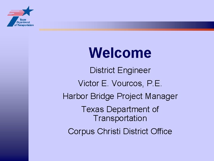 Welcome District Engineer Victor E. Vourcos, P. E. Harbor Bridge Project Manager Texas Department