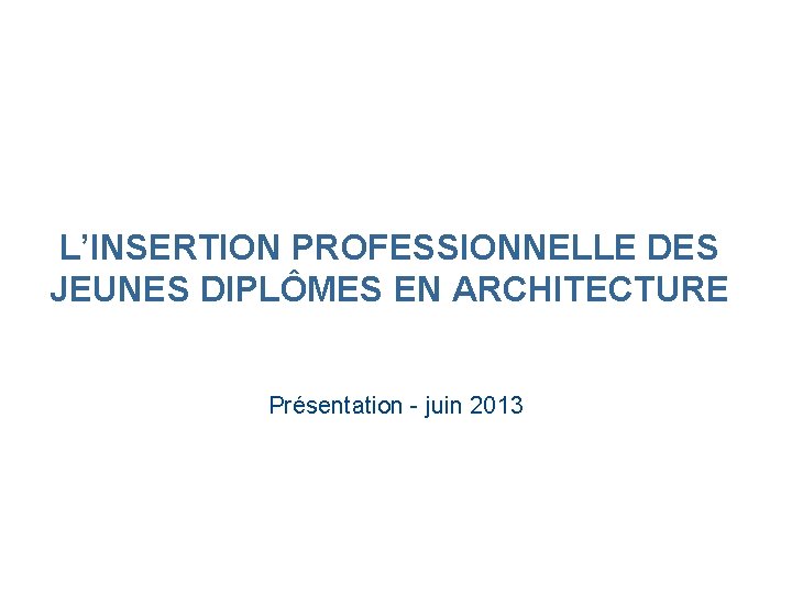 L’INSERTION PROFESSIONNELLE DES JEUNES DIPLÔMES EN ARCHITECTURE Présentation - juin 2013 