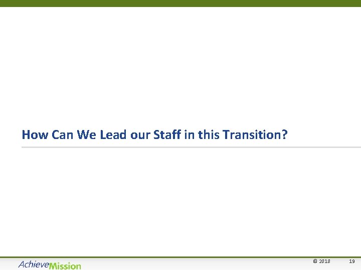 How Can We Lead our Staff in this Transition? © 2018 19 19 
