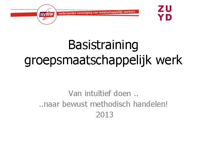 Basistraining groepsmaatschappelijk werk Van intuïtief doen. . naar bewust methodisch handelen! 2013 