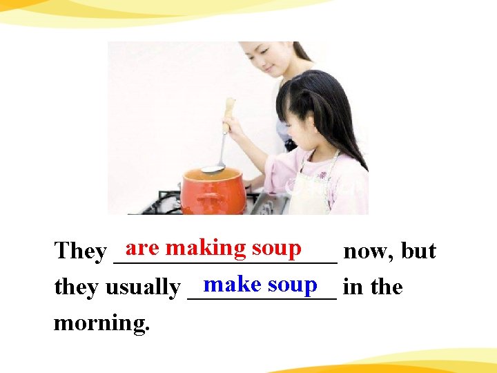 are making soup They _________ now, but make soup in they usually ______ morning.