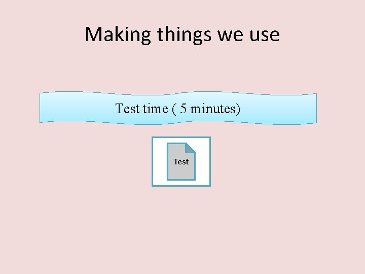 Making things we use Test time ( 5 minutes) Test 