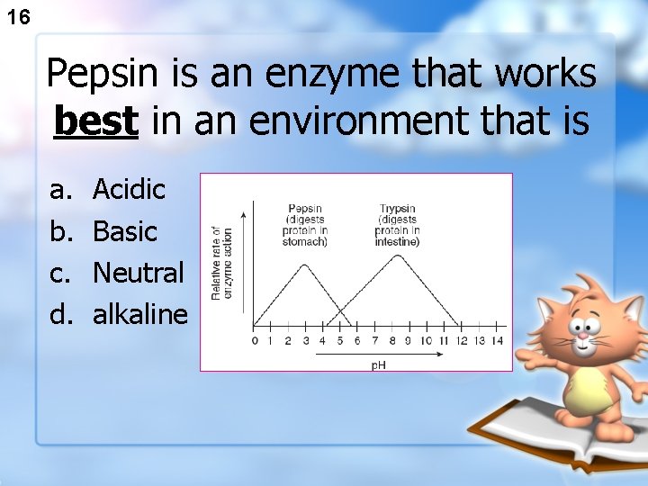 16 Pepsin is an enzyme that works best in an environment that is a.