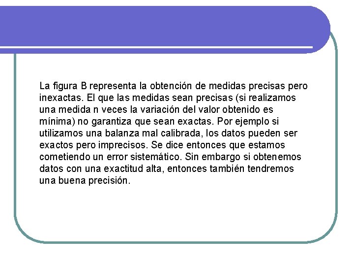 La figura B representa la obtención de medidas precisas pero inexactas. El que las