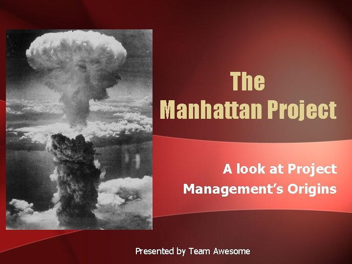 The Manhattan Project A look at Project Management’s Origins Presented by Team Awesome 