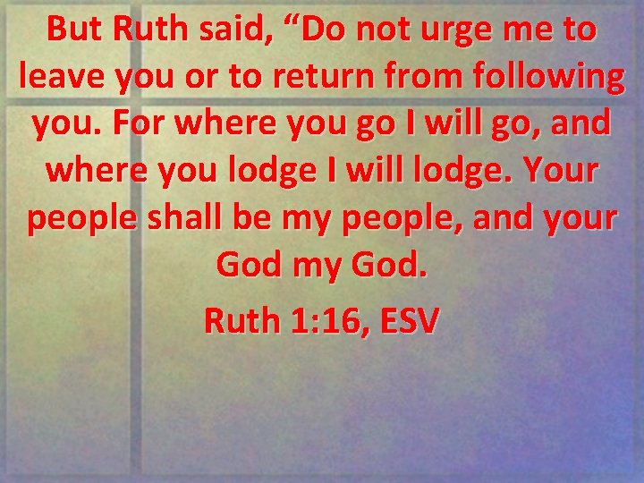 But Ruth said, “Do not urge me to leave you or to return from