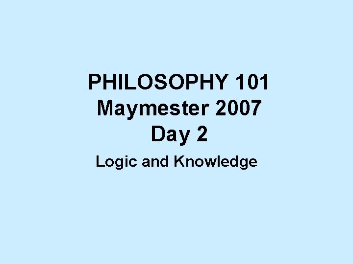 PHILOSOPHY 101 Maymester 2007 Day 2 Logic and Knowledge 