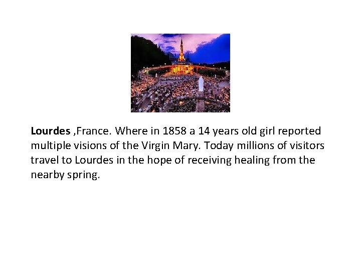 Lourdes , France. Where in 1858 a 14 years old girl reported multiple visions