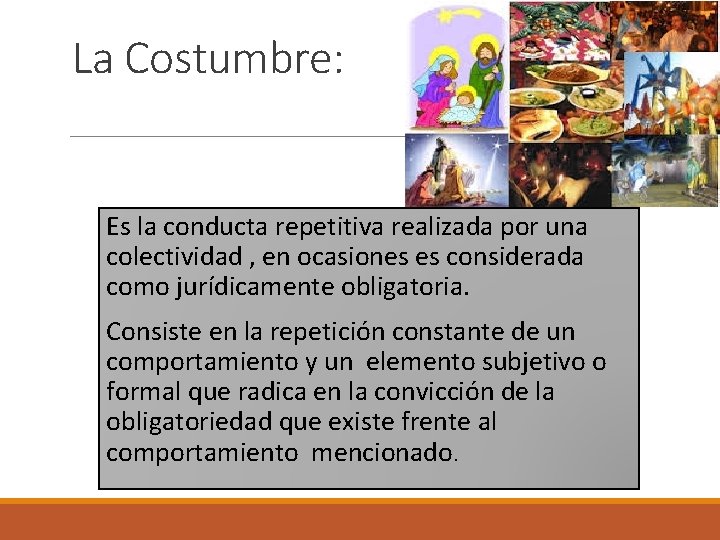 La Costumbre: Es la conducta repetitiva realizada por una colectividad , en ocasiones es