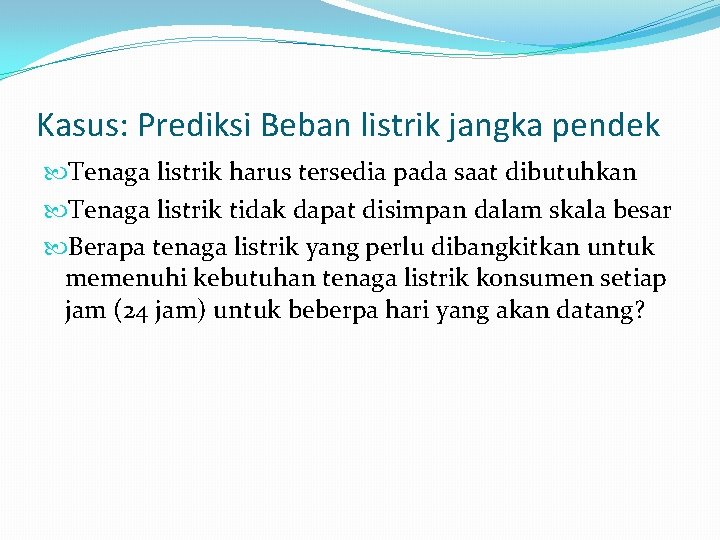 Kasus: Prediksi Beban listrik jangka pendek Tenaga listrik harus tersedia pada saat dibutuhkan Tenaga