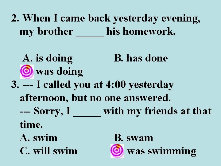 2. When I came back yesterday evening, my brother _____ his homework. A. is