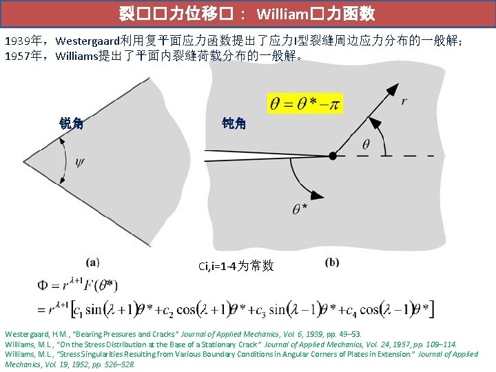 裂��力位移�： William�力函数 1939年，Westergaard利用复平面应力函数提出了应力I型裂缝周边应力分布的一般解； 1957年，Williams提出了平面内裂缝荷载分布的一般解。 锐角 钝角 Ci, i=1 -4为常数 Westergaard, H. M. , “Bearing