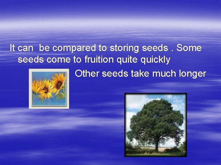 It can be compared to storing seeds. Some seeds come to fruition quite quickly