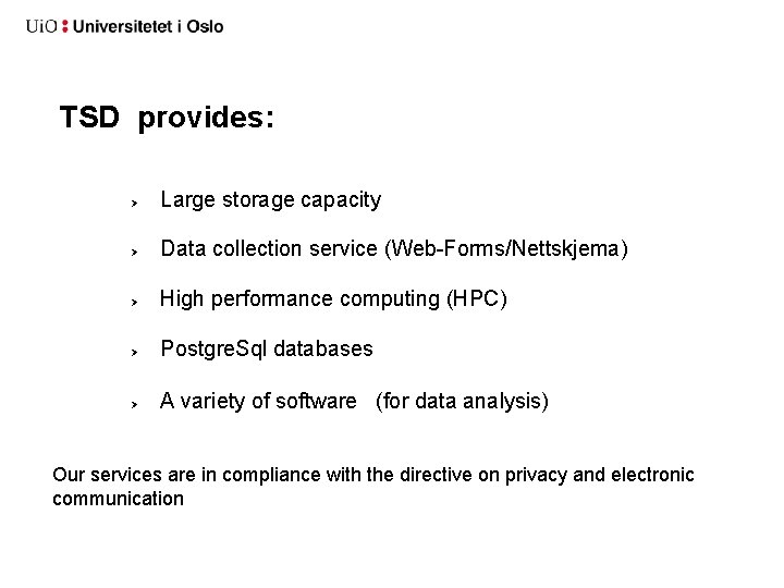 TSD provides: Large storage capacity Data collection service (Web-Forms/Nettskjema) High performance computing (HPC) Postgre. TSD provides: Large storage capacity Data collection service (Web-Forms/Nettskjema) High performance computing (HPC) Postgre.