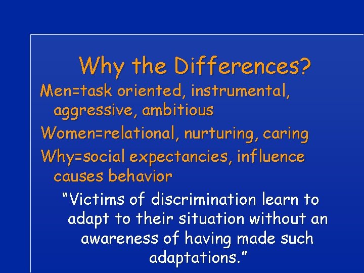 Why the Differences? Men=task oriented, instrumental, aggressive, ambitious Women=relational, nurturing, caring Why=social expectancies, influence