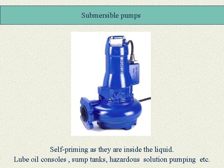 Submersible pumps Self-priming as they are inside the liquid. Lube oil consoles , sump