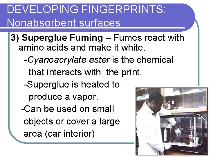 DEVELOPING FINGERPRINTS: Nonabsorbent surfaces 3) Superglue Fuming – Fumes react with amino acids and