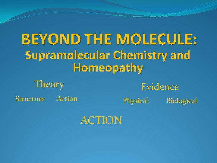 BEYOND THE MOLECULE: Supramolecular Chemistry and Homeopathy Theory Structure Evidence Action Physical ACTION Biological