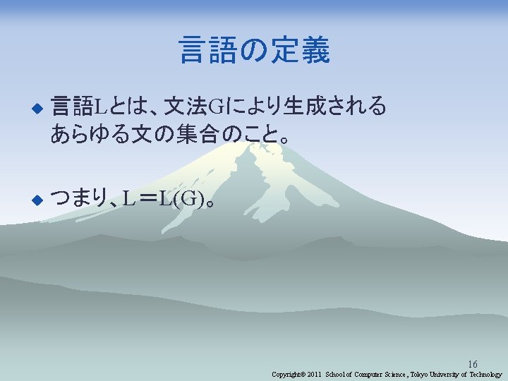 言語の定義 u 言語Lとは、文法Gにより生成される あらゆる文の集合のこと。 u つまり、L＝L(G)。 16 Copyright© 2011 School of Computer Science, Tokyo