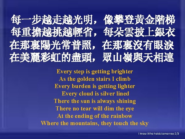 每一步越走越光明，像攀登黃金階梯 每重擔越挑越輕省，每朵雲披上銀衣 在那裏陽光常普照，在那裏沒有眼淚 在美麗彩虹的盡頭，眾山嶺與天相連 Every step is getting brighter As the golden stairs I