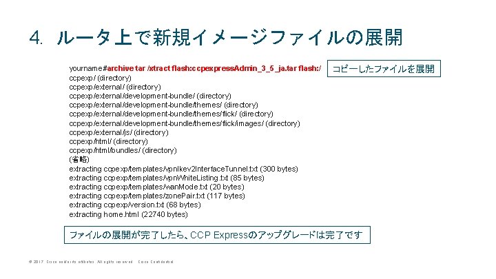 4. ルータ上で新規イメージファイルの展開 yourname#archive tar /xtract flash: ccpexpress. Admin_3_5_ja. tar flash: / ccpexp/ (directory) ccpexp/external/development-bundle/themes/flick/ 4. ルータ上で新規イメージファイルの展開 yourname#archive tar /xtract flash: ccpexpress. Admin_3_5_ja. tar flash: / ccpexp/ (directory) ccpexp/external/development-bundle/themes/flick/