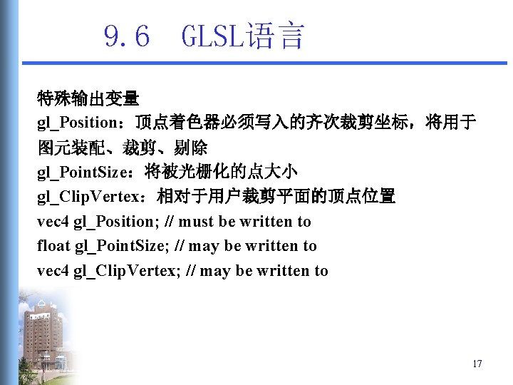 9. 6 GLSL语言 特殊输出变量 gl_Position:顶点着色器必须写入的齐次裁剪坐标,将用于 图元装配、裁剪、剔除 gl_Point. Size:将被光栅化的点大小 gl_Clip. Vertex:相对于用户裁剪平面的顶点位置 vec 4 gl_Position; // 9. 6 GLSL语言 特殊输出变量 gl_Position:顶点着色器必须写入的齐次裁剪坐标,将用于 图元装配、裁剪、剔除 gl_Point. Size:将被光栅化的点大小 gl_Clip. Vertex:相对于用户裁剪平面的顶点位置 vec 4 gl_Position; //