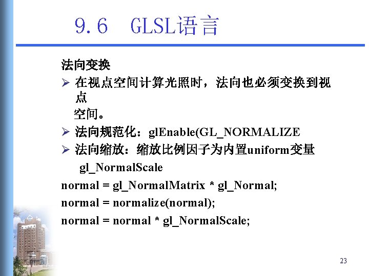 9. 6 GLSL语言 法向变换 Ø 在视点空间计算光照时,法向也必须变换到视 点 空间。 Ø 法向规范化:gl. Enable(GL_NORMALIZE Ø 法向缩放:缩放比例因子为内置uniform变量 gl_Normal. 9. 6 GLSL语言 法向变换 Ø 在视点空间计算光照时,法向也必须变换到视 点 空间。 Ø 法向规范化:gl. Enable(GL_NORMALIZE Ø 法向缩放:缩放比例因子为内置uniform变量 gl_Normal.