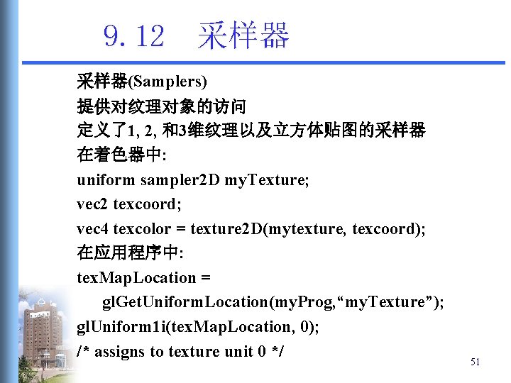 9. 12 采样器(Samplers) 提供对纹理对象的访问 定义了1, 2, 和3维纹理以及立方体贴图的采样器 在着色器中: uniform sampler 2 D my. Texture; 9. 12 采样器(Samplers) 提供对纹理对象的访问 定义了1, 2, 和3维纹理以及立方体贴图的采样器 在着色器中: uniform sampler 2 D my. Texture;