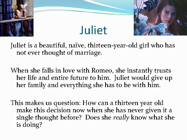 Juliet is a beautiful, naïve, thirteen-year-old girl who has not ever thought of marriage.