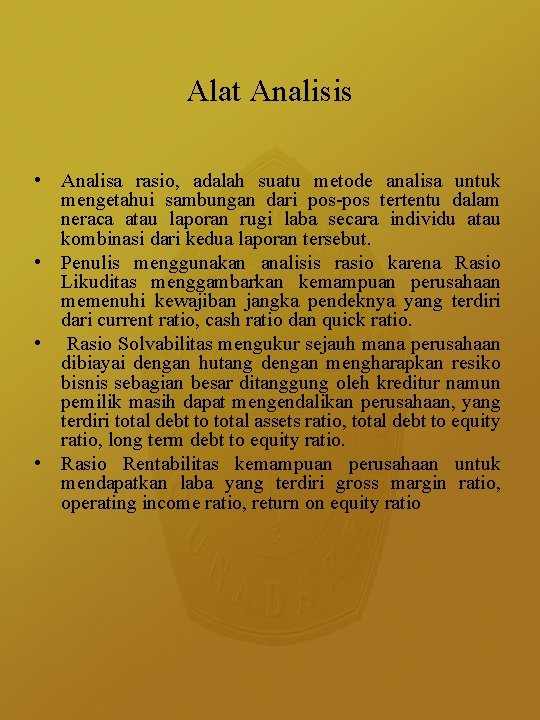 Alat Analisis • Analisa rasio, adalah suatu metode analisa untuk mengetahui sambungan dari pos-pos Alat Analisis • Analisa rasio, adalah suatu metode analisa untuk mengetahui sambungan dari pos-pos