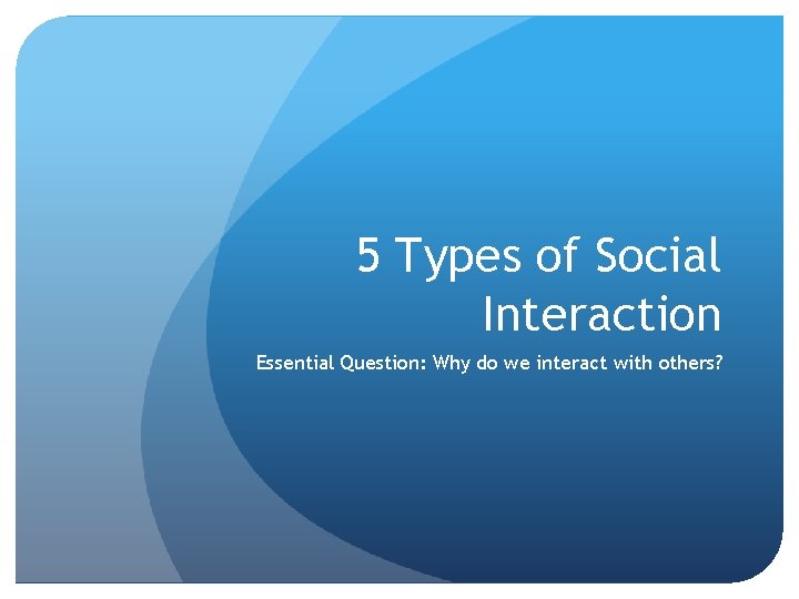 5 Types of Social Interaction Essential Question: Why do we interact with others? 