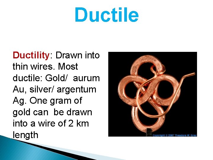 Ductile Ductility: Drawn into thin wires. Most ductile: Gold/ aurum Au, silver/ argentum Ag.