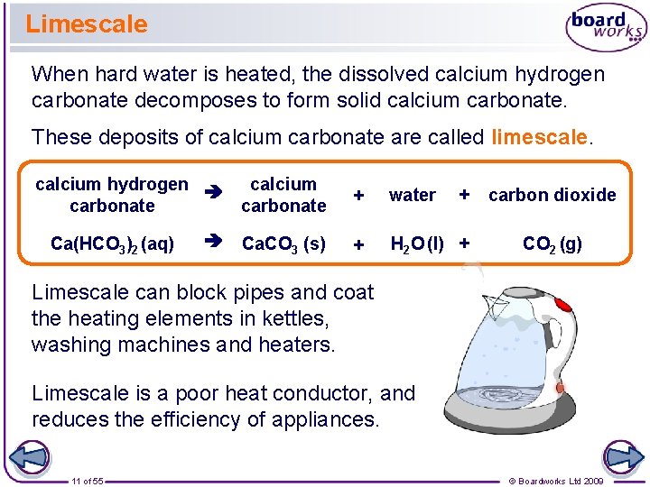 Limescale When hard water is heated, the dissolved calcium hydrogen carbonate decomposes to form