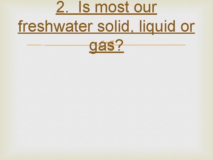 2. Is most our freshwater solid, liquid or gas? 