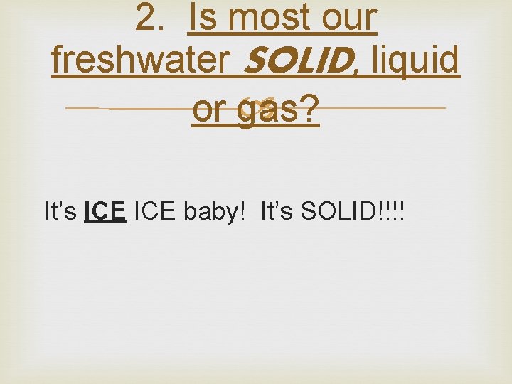 2. Is most our freshwater SOLID, liquid or gas? It’s ICE baby! It’s SOLID!!!!