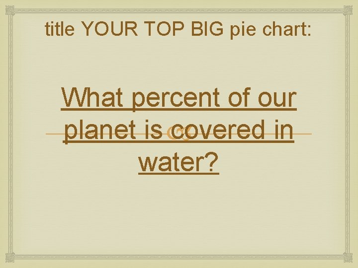 title YOUR TOP BIG pie chart: What percent of our planet is covered in