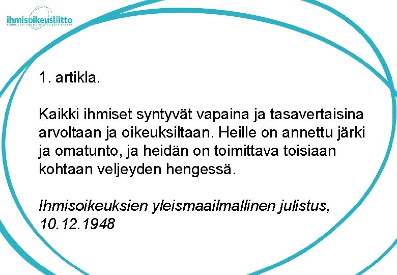 1. artikla. Kaikki ihmiset syntyvät vapaina ja tasavertaisina arvoltaan ja oikeuksiltaan. Heille on annettu