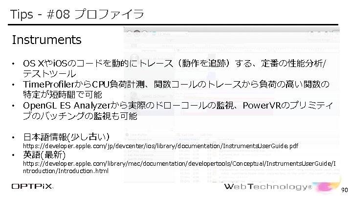 Tips - #08 プロファイラ Confidential Instruments • OS Xやi. OSのコードを動的にトレース（動作を追跡）する、定番の性能分析/ テストツール • Time. ProfilerからCPU負荷計測、関数コールのトレースから負荷の高い関数の