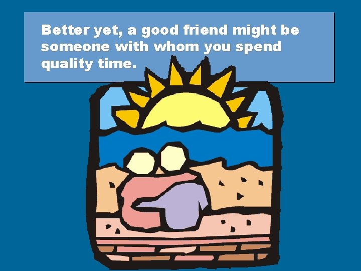 Better yet, a good friend might be someone with whom you spend quality time.