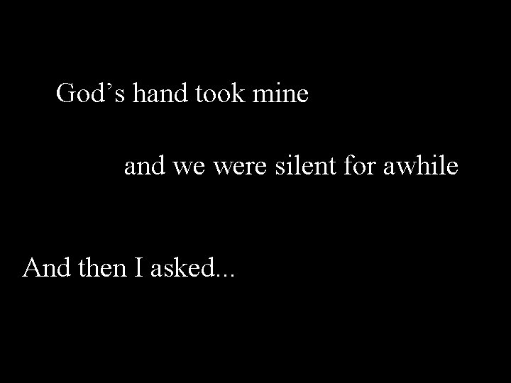 God’s hand took mine and we were silent for awhile And then I asked.