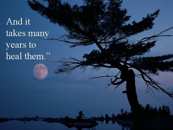 And it takes many years to heal them. ” 
