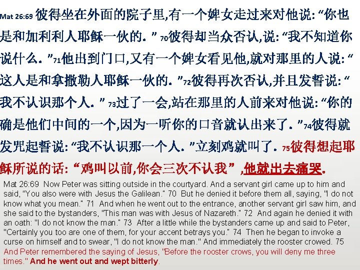 Mat 26: 69 彼得坐在外面的院子里, 有一个婢女走过来对他说: “你也 是和加利利人耶稣一伙的。” 70彼得却当众否认, 说: “我不知道你 说什么。” 71他出到门口, 又有一个婢女看见他, 就对那里的人说: